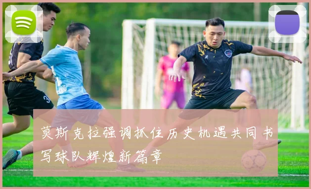 莫斯克拉强调抓住历史机遇共同书写球队辉煌新篇章