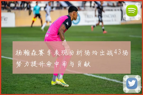 杨瀚森赛季表现分析场均出战43场努力提升命中率与贡献
