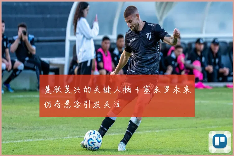 曼联复兴的关键人物卡塞米罗未来仍存悬念引发关注