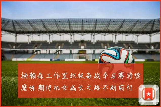 杨瀚森工作室积极备战季后赛持续磨练期待机会成长之路不断前行