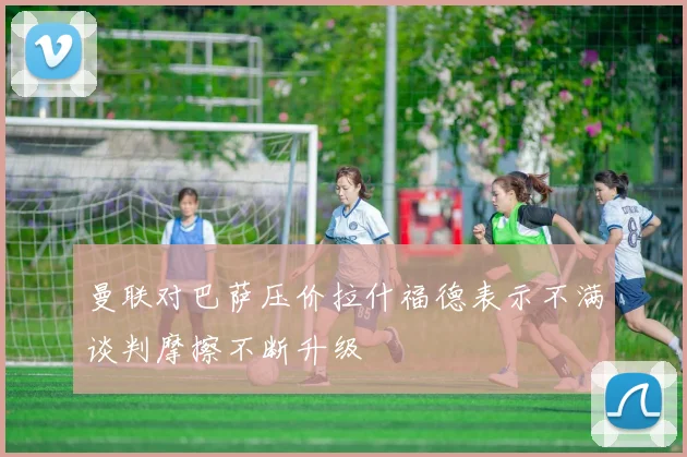 曼联对巴萨压价拉什福德表示不满谈判摩擦不断升级