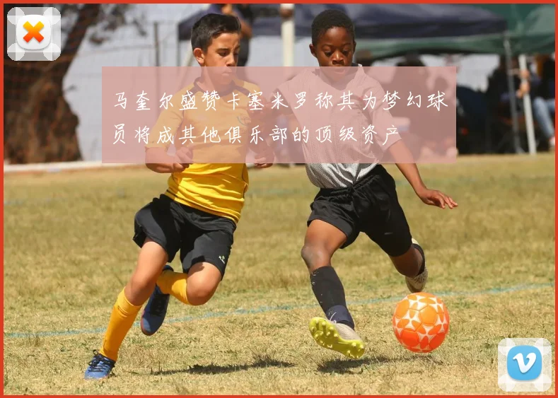 马奎尔盛赞卡塞米罗称其为梦幻球员将成其他俱乐部的顶级资产