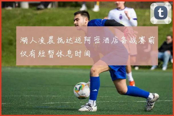 湖人凌晨抵达迈阿密酒店备战赛前仅有短暂休息时间