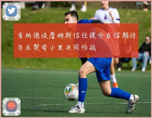 肯纳德谈詹姆斯信任提升自信期待与东契奇小里共同作战