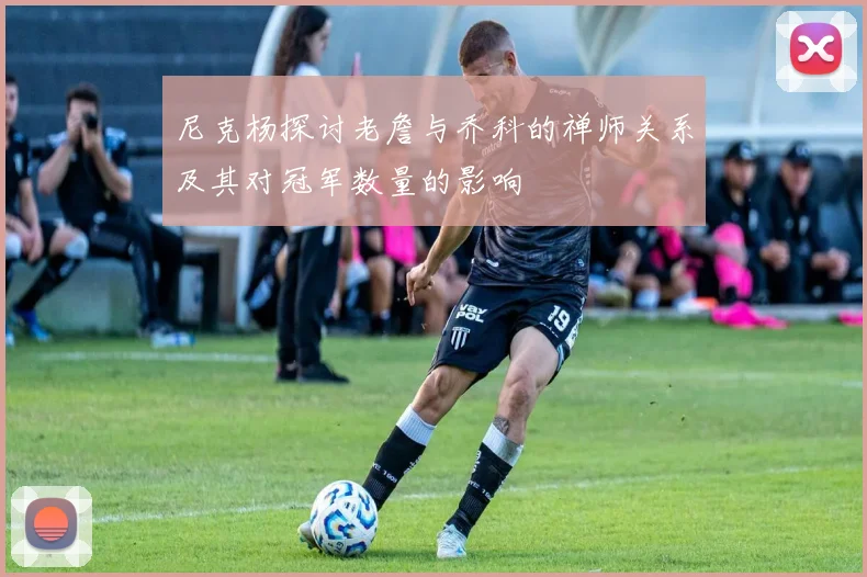 尼克杨探讨老詹与乔科的禅师关系及其对冠军数量的影响