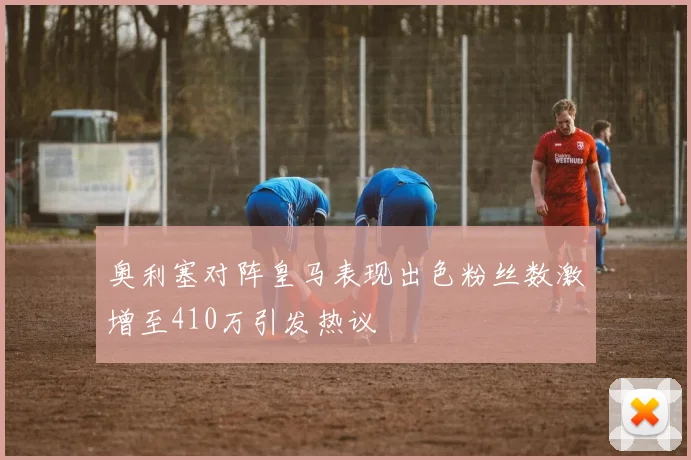 奥利塞对阵皇马表现出色粉丝数激增至410万引发热议