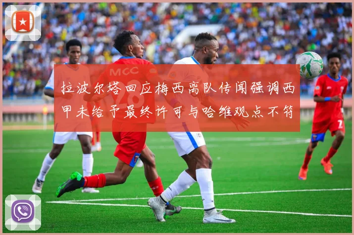拉波尔塔回应梅西离队传闻强调西甲未给予最终许可与哈维观点不符