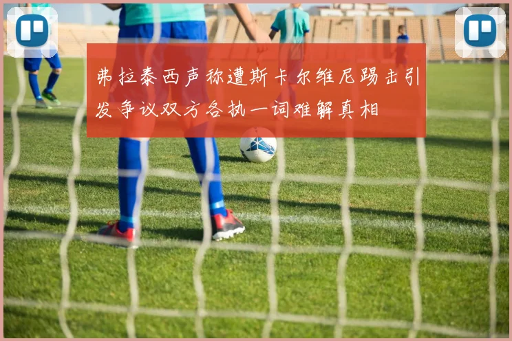 弗拉泰西声称遭斯卡尔维尼踢击引发争议双方各执一词难解真相