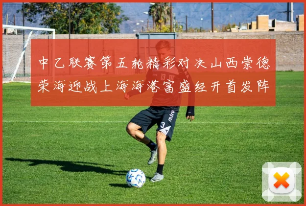 中乙联赛第五轮精彩对决山西崇德荣海迎战上海海港富盛经开首发阵容揭晓