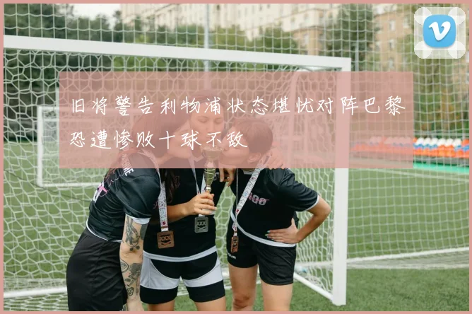 旧将警告利物浦状态堪忧对阵巴黎恐遭惨败十球不敌