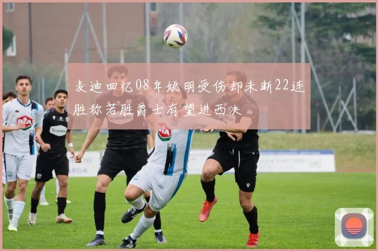 麦迪回忆08年姚明受伤却未断22连胜称若胜爵士有望进西决