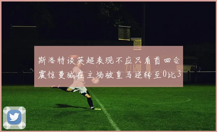 斯洛特谈英超表现不应只看首回合震惊曼城在主场被皇马逆转至0比3