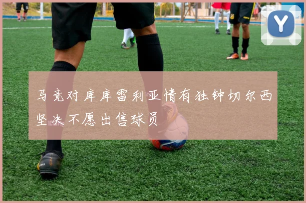 马竞对库库雷利亚情有独钟切尔西坚决不愿出售球员