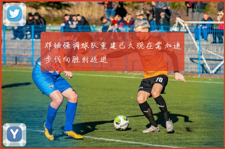 邓顿强调球队重建已久现在需加速步伐向胜利迈进