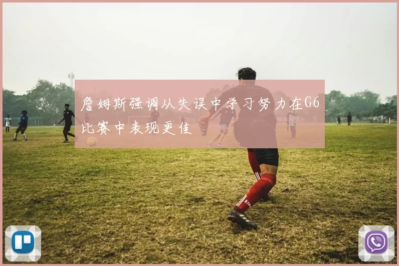 詹姆斯强调从失误中学习努力在G6比赛中表现更佳
